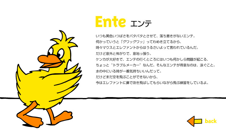 Ente エンテ　いつも黄色いつばさをバタバタとさせて、落ち着きがないエンテ。何かっていうと「グワッグワッ」ってわめき立てるから、時々マウスとエレファントからはうるさいよって言われているんだ。だけど意外と怖がりで、意地っ張り。ケンカが大好きで、エンテの行くところにはいつも何かしら問題が起こる。ちょっと“トラブルメーカー”なんだ。そんなエンテが得意なのは、泳ぐこと。水の中にいる時が一番気持ちいいんだって。だけどまだ空を飛ぶことができないから、今はエレファントに鼻で吹き飛ばしてもらいながら飛ぶ練習をしているよ。