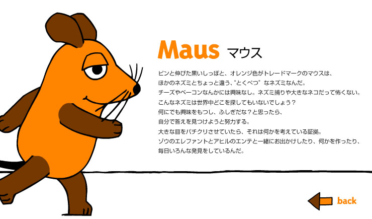 Maus マウス　ピンと伸びた黒しっぽと、オレンジ色がトレードマークのマウスは、ほかのネズミとちょっと違う、“とくべつ”なネズミなんだ。チーズやベーコンなんかには興味なし。ネズミ捕りや大きなネコだって怖くない。こんなネズミは世界中どこを探してもいないでしょう？何にでも興味をもつし、ふしぎだな？と思ったら、自分で答えを見つけようと努力する。大きな目をパチクリさせていたら、それは何かを考えている証拠。ゾウのエレファントとアヒルのエンテと一緒にお出かけしたり、何かを作ったり、毎日いろんな発見をしているんだ。