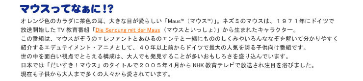 マウスってなぁに！？ オレンジ色のカラダに茶色の耳、大きな目が愛らしい「Maus TM（マウス TM）」。ネズミのマウスは、1971年にドイツで放送開始したTV教育番組「Die Sendung mit der Maus（マウスといっしょ）」から生まれたキャラクター。この番組は、マウスがぞうのエレファントとあひるのエンテと一緒にもののしくみやいろんななぞを解いて分かりやすく紹介するエデュテイメント・アニメとして、35年以上前からドイツで最大の人気を誇る子供向け番組です。世の中を面白い視点でとらえる構成は、大人でも発見することが多いおもしろさを盛り込んでいます。日本では「だいすき！マウス」のタイトルで2005年4月からNHK教育テレビで放送され注目を浴びました。現在も子供から大人まで多くの人々から愛されています。